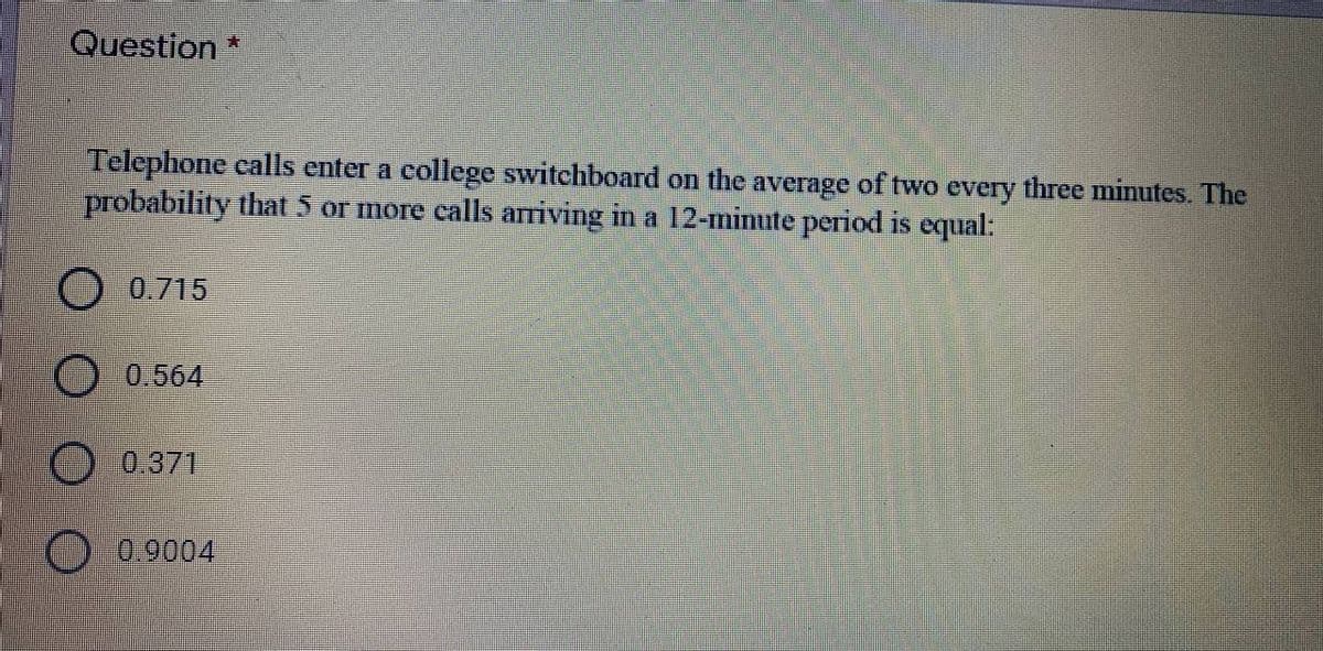 Question*
Telephone calls enter a college switchboard on the average of two every three minutes. The
probability that 5 or more ealls ariving in a 12-minute period is equal:
O 0.715
O 0.564
0.371
0.9004
