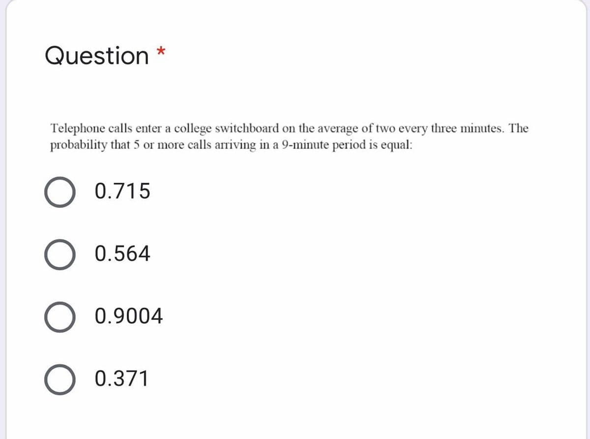 Question *
Telephone calls enter a college switchboard on the average of two every three minutes. The
probability that 5 or more calls arriving in a 9-minute period is equal:
0.715
0.564
O 0.9004
O 0.371
