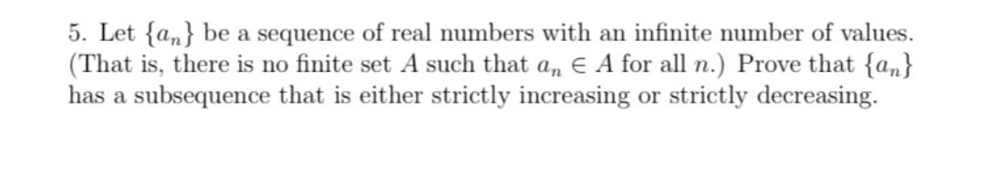 5. Let {an} be a sequence of real numbers with an infinite number of values.
(That is, there is no finite set A such that an EA for all n.) Prove that {an}
has a subsequence that is either strictly increasing or strictly decreasing.