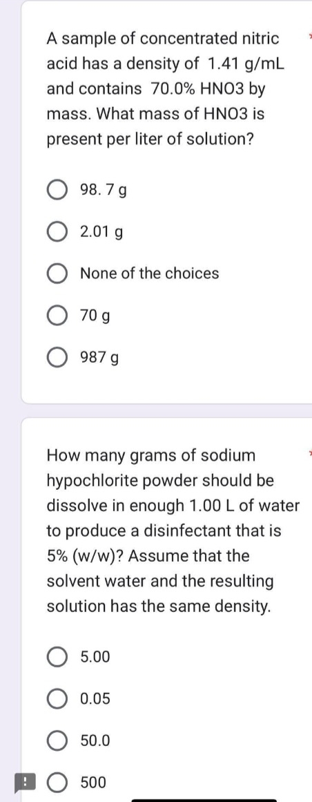 !
A sample of concentrated nitric
acid has a density of 1.41 g/mL
and contains 70.0% HNO3 by
mass. What mass of HNO3 is
present per liter of solution?
98.7 g
2.01 g
None of the choices
70 g
987 g
How many grams of sodium
hypochlorite powder should be
dissolve in enough 1.00 L of water
to produce a disinfectant that is
5% (w/w)? Assume that the
solvent water and the resulting
solution has the same density.
5.00
0.05
50.0
500