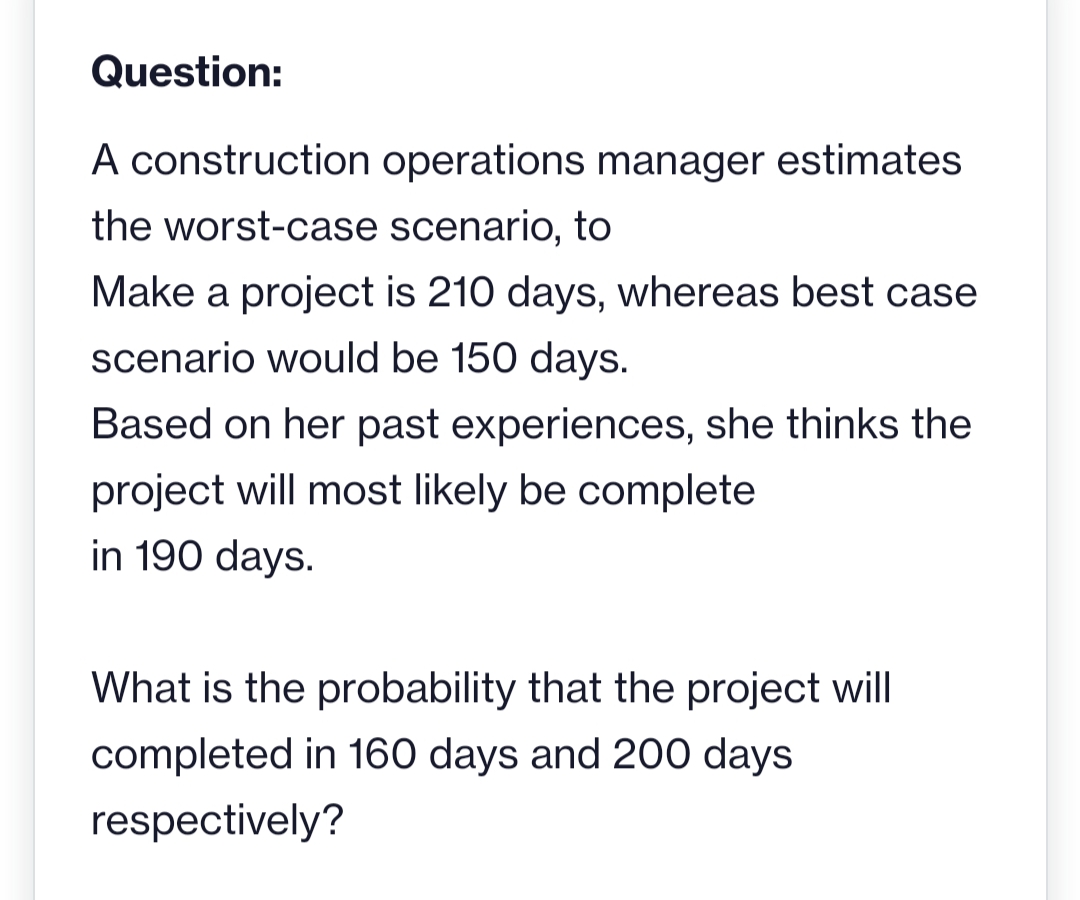 Question:
A construction operations manager estimates
the worst-case scenario, to
Make a project is 210 days, whereas best case
scenario would be 150 days.
Based on her past experiences, she thinks the
project will most likely be complete
in 190 days.
What is the probability that the project will
completed in 160 days and 200 days
respectively?