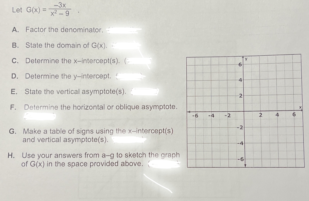 -3x
Let G(x)=x2-9
A. Factor the denominator.
B. State the domain of G(x).
C. Determine the x-intercept(s). (
D. Determine the y-intercept. (
E.
State the vertical asymptote(s).
F. Determine the horizontal or oblique asymptote.
G. Make a table of signs using the x-intercept(s)
and vertical asymptote(s).
H. Use your answers from a-g to sketch the graph
of G(x) in the space provided above.
-6
-4 -2
6
4
2
-2
-4
'y
-6
2
4
6
X