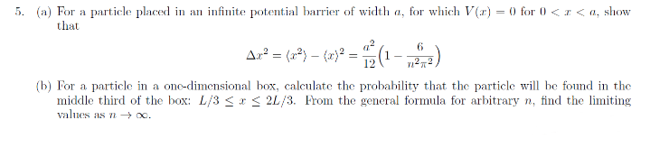 5. (a) For a particle placed in an infinite potential barrier of width a, for which V(r) = (0 for 0 <z < a, show
that
Ar² = (2²} – (x)° = (1- )
(b) For a particle in a onc-dimensional box, calculate the probability that the particle will be found in the
middle third of the box: L/3 <x < 2L/3. From the general formula for arbitrary n, find the limiting
values as n → .
