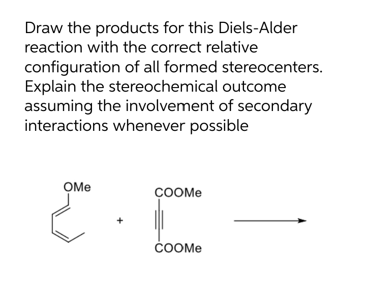 Draw the products for this Diels-Alder
reaction with the correct relative
configuration of all formed stereocenters.
Explain the stereochemical outcome
assuming the involvement of secondary
interactions whenever possible
OMe
COOME
COOM.
