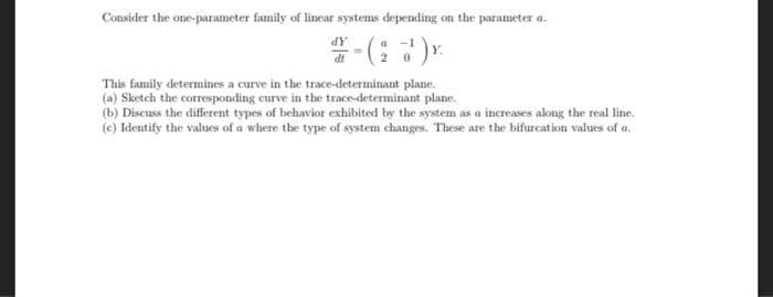 Consider the one-parameter family of linear systems depending on the parameter a.
dt
This family determines a curve in the trace-determinant plane.
(a) Sketch the corresponding curve in the trace-determinant plane.
(b) Discuss the different types of behavior exhibited by the system as a increases along the real line.
(c) Identify the values of a where the type of system changes. These are the bifurcation values of a.
