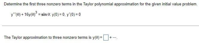 Determine the first three nonzero terms in the Taylor polynomial approximation for the given initial value problem.
y"(0) + 16y(0) = sin 0: y(0) = 0, y'(0) = 0
+ .**.
The Taylor approximation to three nonzero terms is y(0) =|

