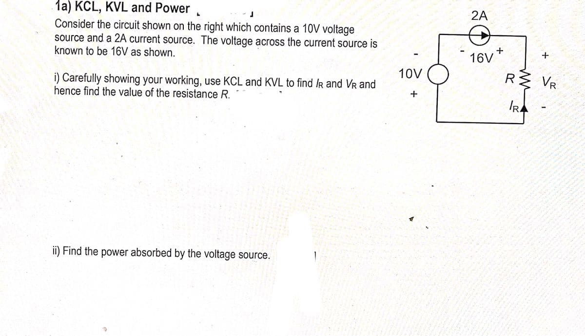 1a) KCL, KVL and Power
Consider the circuit shown on the right which contains a 10V voltage
source and a 2A current source. The voltage across the current source is
known to be 16V as shown.
J
i) Carefully showing your working, use KCL and KVL to find /R and VR and
hence find the value of the resistance R.
ii) Find the power absorbed by the voltage source.
10V
+
W
2A
16V+
R
ww
IRA
+
VR
