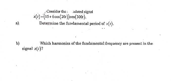 a)
b)
Consider the lulated signal
x(t)=(15+6cos(201)) cos(3001).
Determine the fundamental period of x(t).
Which harmonics of the fundamental frequency are present in the
signal x(1)?