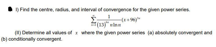 O 1) Find the centre, radius, and interval of convergence for the given power series.
1
-(x+96)®"
6n
(13)" пInn
(II) Determine all values of x where the given power series (a) absolutely convergent and
(b) conditionally convergent.
