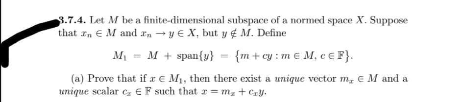 3.7.4. Let M be a finite-dimensional subspace of a normed space X. Suppose
that rn E M and xn y E X, but y M. Define
M1
= M + span{y}
{m + cy : m € M, cE F}.
%3D
(a) Prove that if r E M1, then there exist a unique vector m E M and a
unique scalar Cz E F such that r = mx+ Cry.
