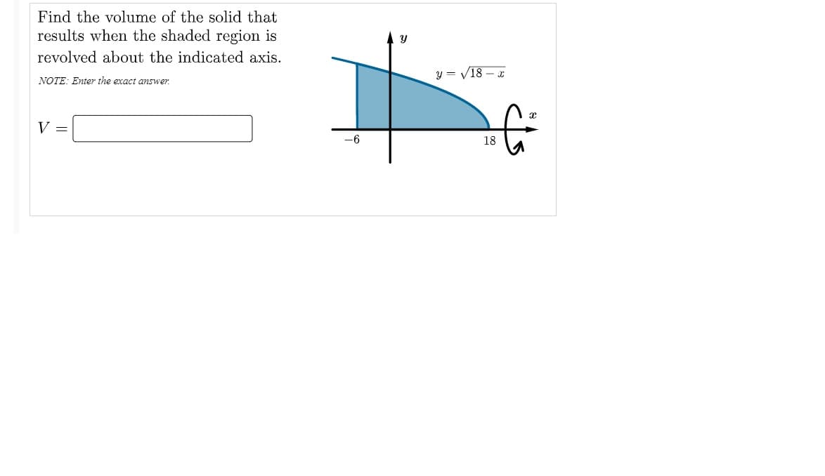 Find the volume of the solid that
results when the shaded region is
revolved about the indicated axis.
y = V18 – x
NOTE: Enter the exact answer.
V =
-6
18
