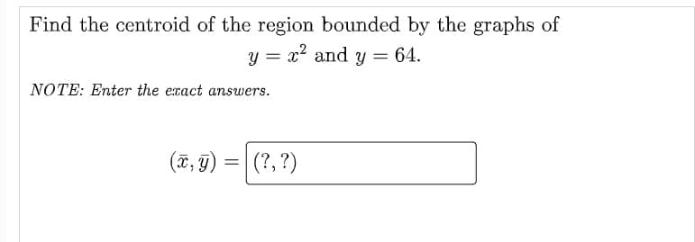 Find the centroid of the region bounded by the graphs of
y = x and y = 64.
NOTE: Enter the exact answers.
(7, 9) =| (?, ?)
