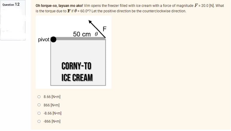 Question 12
Oh torque-so, layuan mo ako! Vim opens the freezer filled with ice cream with a force of magnitude F= 20.0 [N]. What
is the torque due to F if 0 = 60.00? Let the positive direction be the counterclockwise direction.
F
50 cm 0
pivot
CORNY-TO
ICE CREAM
O 8.66 [Nm]
866 [N•m]
-8.66 [N•m]
O-866 [Nm]