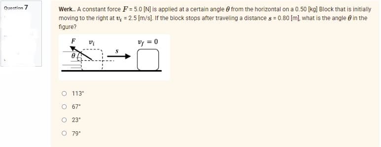 Question 7
Werk.. A constant force F= 5.0 [N] is applied at a certain angle from the horizontal on a 0.50 [kg] Block that is initially
moving to the right at v₂ = 2.5 [m/s]. If the block stops after traveling a distance s = 0.80 [m], what is the angle in the
figure?
F
Vi
Vf = 0
O 113°
67°
O 23°
O 79°