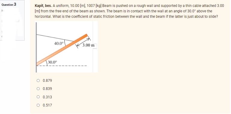 Question 3
N
1
Kapit, bes. A uniform, 10.00 [m], 1007 [kg] Beam is pushed on a rough wall and supported by a thin cable attached 3.00
[m] from the free end of the beam as shown. The beam is in contact with the wall at an angle of 30.0° above the
horizontal. What is the coefficient of static friction between the wall and the beam if the latter is just about to slide?
of
40.0⁰
3.00 m
30.0°
O 0.879
0.839
O 0.313
O 0.517