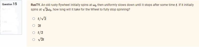 Question 15
Not yet
question
RusTY. An old rusty flywheel initially spins at wo then uniformly slows down until it stops after some time t. If it initially
spins at √2w0, how long will it take for the Wheel to fully stop spinning?
O t/√2
2t
t/2
√2t