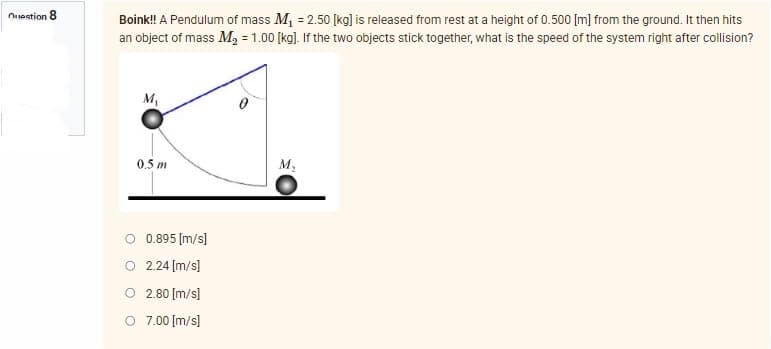 Question 8
Boink!! A Pendulum of mass M₁ = 2.50 [kg] is released from rest at a height of 0.500 [m] from the ground. It then hits
an object of mass M₂ = 1.00 [kg]. If the two objects stick together, what is the speed of the system right after collision?
M₁
0.5 m
M₂
O 0.895 [m/s]
O 2.24 [m/s]
O
2.80 [m/s]
O 7.00 [m/s]