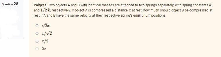 Question 28
Paigkas. Two objects A and B with identical masses are attached to two springs separately, with spring constants k
and 1/2 k, respectively. If object A is compressed a distance at rest, how much should object B be compressed at
rest if A and B have the same velocity at their respective spring's equilibrium positions.
√2x
1/√2
I/2
2x