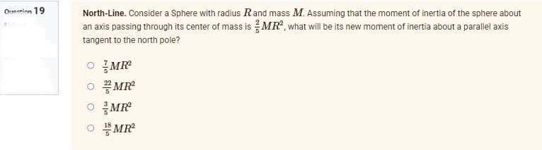 Question 19
North-Line. Consider a Sphere with radius R and mass M. Assuming that the moment of inertia of the sphere about
an axis passing through its center of mass is MR², what will be its new moment of inertia about a parallel axis
tangent to the north pole?
O MR²
MR²
MR²
OMR²