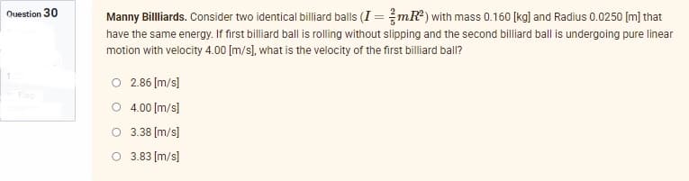 Question 30
Manny Billliards. Consider two identical billiard balls (I=/mR²) with mass 0.160 [kg] and Radius 0.0250 [m] that
have the same energy. If first billiard ball is rolling without slipping and the second billiard ball is undergoing pure linear
motion with velocity 4.00 [m/s], what is the velocity of the first billiard ball?
O 2.86 [m/s]
4.00 [m/s]
3.38 [m/s]
3.83 [m/s]
O
O