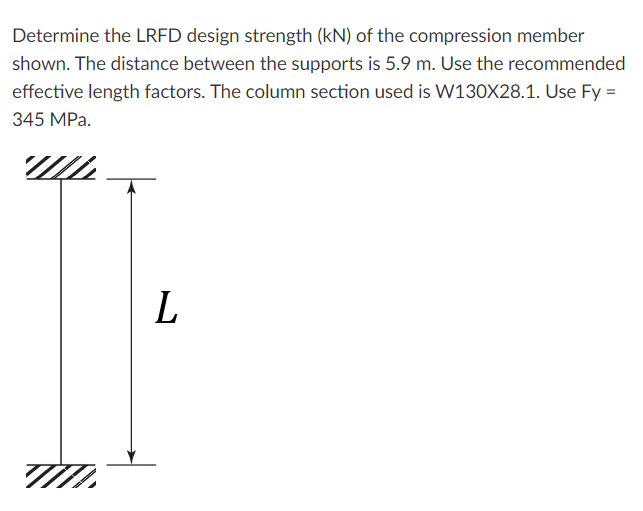 Determine the LRFD design strength (kN) of the compression member
shown. The distance between the supports is 5.9 m. Use the recommended
effective length factors. The column section used is W130X28.1. Use Fy =
345 MPa.
L.
