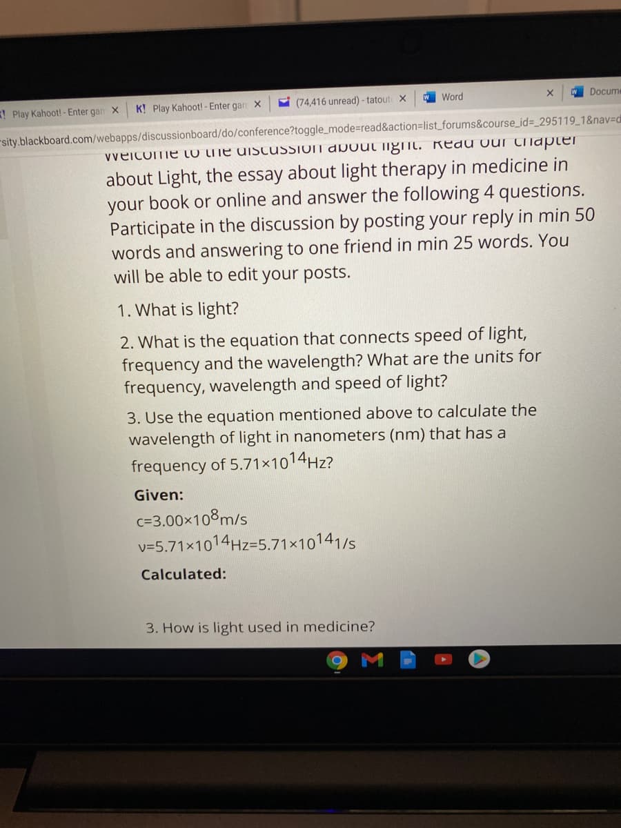 Play Kahoot! - Enter gan X
K! Play Kahoot! - Enter gan X
9 (74,416 unread) - tatout X
Word
W Docume
sity.blackboard.com/webapps/discussionboard/do/conference?toggle_mode%=read&action=list_forums&course_id=_295119_1&nav=d
vveicome to the diSCUSSIOT dDout iigiIl. Redu Our chapter
about Light, the essay about light therapy in medicine in
your book or online and answer the following 4 questions.
Participate in the discussion by posting your reply in min 50
words and answering to one friend in min 25 words. You
will be able to edit your posts.
1. What is light?
2. What is the equation that connects speed of light,
frequency and the wavelength? What are the units for
frequency, wavelength and speed of light?
3. Use the equation mentioned above to calculate the
wavelength of light in nanometers (nm) that has a
frequency of 5.71×1014H2?
Given:
c=3.00x108m/s
v=5.71×1014HZ=5.71×10141/s
Calculated:
3. How is light used in medicine?
