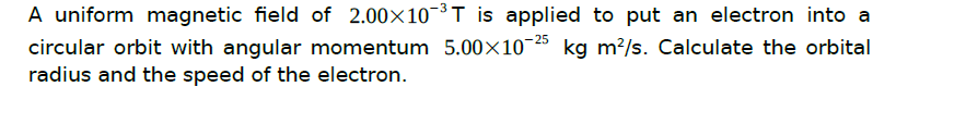 A uniform magnetic field of 2.00×103T is applied to put an electron into a
circular orbit with angular momentum 5.00×10-25 kg m²/s. Calculate the orbital
radius and the speed of the electron.
