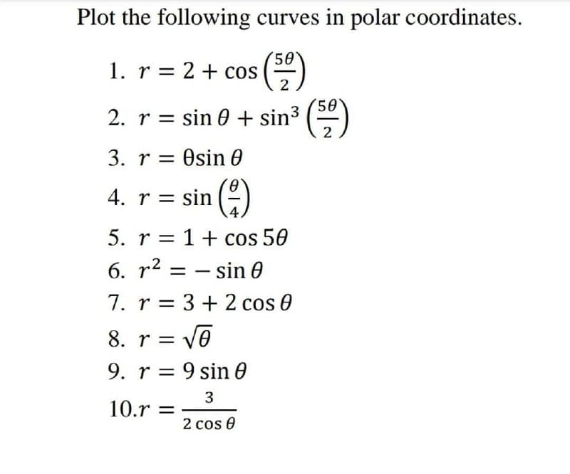 Plot the following curves in polar coordinates.
1. r = 2 + cos
(50)
2
2. r = sin 0 + sin³ (5)
2
3. resin 0
4. r
r = sin()
5. r= 1 + cos 50
6. r² sin 0
=
- -
7. r = 3 + 2 cos 0
8. r = √6
9. r
9 sin 0
3
10.r =
2 cos 0