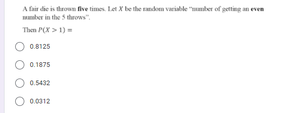 A fair die is thrown five times. Let X be the random variable “number of getting an even
number in the 5 throws".
Then P(X > 1) =
0.8125
0.1875
0.5432
0.0312
