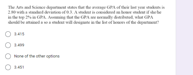 The Arts and Science department states that the average GPA of their last year students is
2.80 with a standard deviation of 0.3. A student is considered an honor student if she/he
in the top 2% in GPA. Assuming that the GPA are normally distributed, what GPA
should be attained a so a student will designate in the list of honors of the department?
3.415
3.499
None of the other options
3.451
