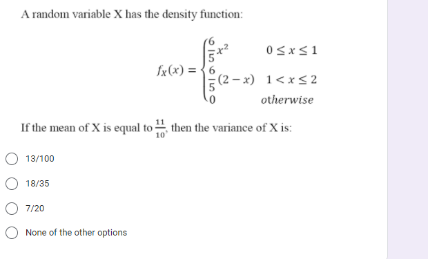 A random variable X has the density function:
fx(x) = {6
(2 – x) 1<x< 2
otherwise
If the mean of X is equal to then the variance of X is:
O 13/100
18/35
7/20
None of the other options
