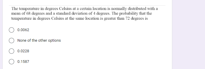 The temperature in degrees Celsius at a certain location is nornally distributed with a
mean of 68 degrees and a standard deviation of 4 degrees. The probability that the
temperature in degrees Celsius at the same location is greater than 72 degrees is
0.0062
None of the other options
0.0228
O 0.1587
