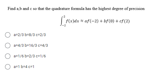 Find a,b and c so that the quadrature formula has the highest degree of precision
f(x)dx × af(-2) + bf(0) + cf (2)
a=2/3 b=8/3 c=2/3
a=4/3 b=16/3 c=4/3
O a=1/6 b=2/3 c=1/6
a=1 b=4 c=1
