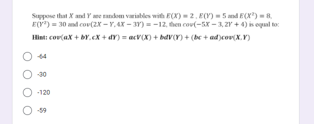 Suppose that X andY are random variables with E(X) = 2 , E(Y) = 5 and E(X²) = 8,
E(Y?) = 30 and cov(2X – Y,4X – 3Y) = -12, then cov(-5X – 3, 2Y + 4) is equal to:
Hint: cov(aX + br, сх + dr) %3 асV(х) + bdv (Y) + (be + ad)cov(X,Y)
-64
-30
-120
-59
