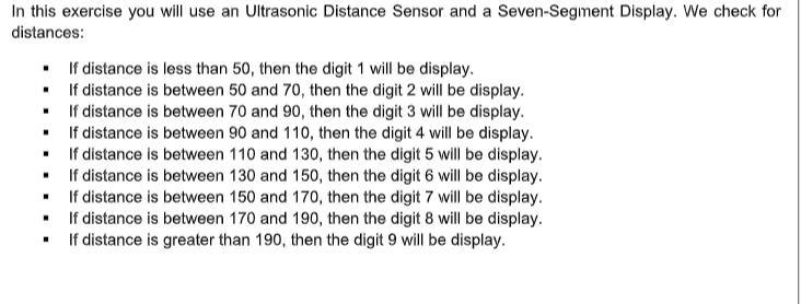 In this exercise you will use an Ultrasonic Distance Sensor and a Seven-Segment Display. We check for
distances:
If distance is less than 50, then the digit 1 will be display.
If distance is between 50 and 70, then the digit 2 will be display.
If distance is between 70 and 90, then the digit 3 will be display.
If distance is between 90 and 110, then the digit 4 will be display.
If distance is between 110 and 130, then the digit 5 will be display.
If distance is between 130 and 150, then the digit 6 will be display.
If distance is between 150 and 170, then the digit 7 will be display.
If distance is between 170 and 190, then the digit 8 will be display.
If distance is greater than 190, then the digit 9 will be display.
