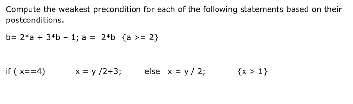 Compute the weakest precondition for each of the following statements based on their
postconditions.
b= 2*a + 3*b - 1; a = 2*b {a >= 2}
if ( x==4)
x = y /2+3;
else x = y / 2;
{x > 1}
