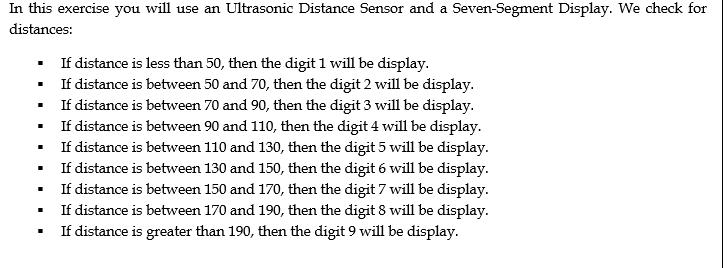 In this exercise you will use an Ultrasonic Distance Sensor and a Seven-Segment Display. We check for
distances:
If distance is less than 50, then the digit 1 will be display.
If distance is between 50 and 70, then the digit 2 will be display.
If distance is between 70 and 90, then the digit 3 will be display.
If distance is between 90 and 110, then the digit 4 will be display.
If distance is between 110 and 130, then the digit 5 will be display.
If distance is between 130 and 150, then the digit 6 will be display.
If distance is between 150 and 170, then the digit 7 will be display.
If distance is between 170 and 190, then the digit 8 will be display.
If distance is greater than 190, then the digit 9 will be display.
