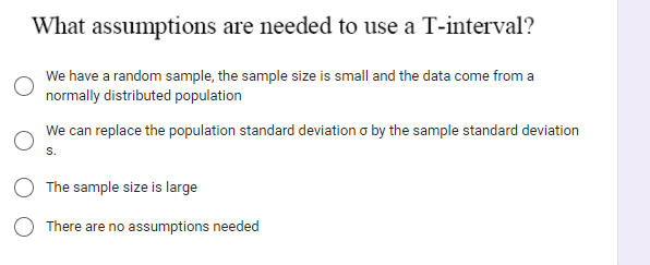 What assumptions are needed to use a T-interval?
We have a random sample, the sample size is small and the data come from a
normally distributed population
We can replace the population standard deviation o by the sample standard deviation
S.
The sample size is large
There are no assumptions needed
