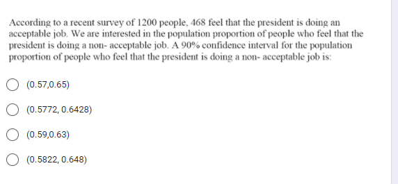 According to a recent survey of 1200 people, 468 feel that the president is doing an
acceptable job. We are interested in the population proportion of people who feel that the
president is doing a non- acceptable job. A 90% confidence interval for the population
proportion of people who feel that the president is doing a non- acceptable job is:
(0.57,0.65)
O (0.5772, 0.6428)
(0.59,0.63)
O (0.5822, 0.648)
