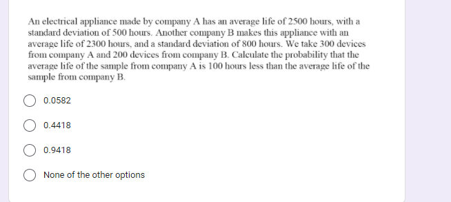 An electrical appliance made by company A has an average life of 2500 hours, with a
standard deviation of 500 hours. Another company B makes this appliance with an
average life of 2300 hours, and a standard deviation of 800 hours. We take 300 devices
from company A and 200 devices from company B. Calculate the probability that the
average life of the sample from company A is 100 hours less than the average life of the
sample from company B.
0.0582
0.4418
0.9418
None of the other options
