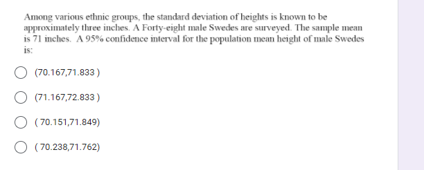 Among various ethnic groups, the standard deviation of heights is known to be
approximately three inches. A Forty-eight male Swedes are surveyed. The sample mean
is 71 inches. A 95% confidence interval for the population mean height of male Swedes
is:
(70.167,71.833)
O (71.167,72.833)
O (70.151,71.849)
O ( 70.238,71.762)
