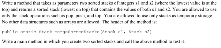 Write a method that takes as parameters two sorted stacks of integers s1 and s2 (where the lowest value is at the
top) and returns a sorted stack (lowest on top) that contains the values of both s1 and s2. You are allowed to use
only the stack operations such as pop, push, and top. You are allowed to use only stacks as temporary storage.
No other data structures such as arrays are allowed. The header of the method is:
public static Stack mergeSortedStacks (Stack s1, Stack s2)
Write a main method in which you create two sorted stacks and call the above method to test it.
