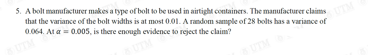 5. A bolt manufacturer makes M
a type of bolt to be used in airtight containers. The manufacturer claims
that the variance of the bolt widths is at most 0.01. A random sample of 28 bolts has a variance of
0.064. At a = 0.005, is there enough evidence to reject the claim?
(3) UTM
(3) UTM
UTM
(3) UTM