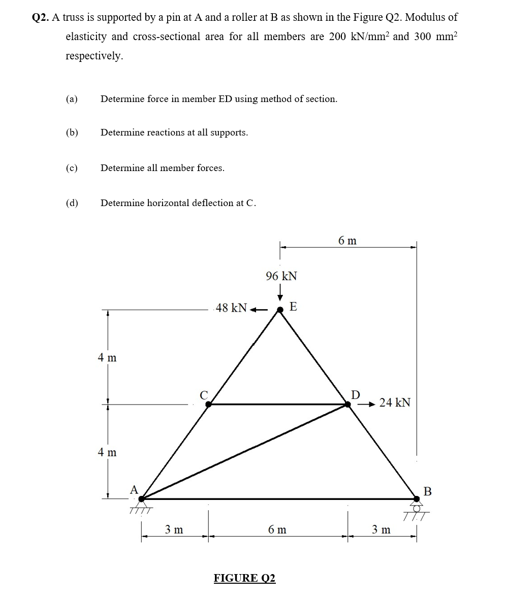 Q2. A truss is supported by a pin at A and a roller at B as shown in the Figure Q2. Modulus of
elasticity and cross-sectional area for all members are 200 kN/mm² and 300 mm²
respectively.
(a)
(b)
(c)
(d)
Determine force in member ED using method of section.
Determine reactions at all supports.
Determine all member forces.
Determine horizontal deflection at C.
4 m
4 m
A
TAT
3 m
48 kN
96 kN
6 m
FIGURE Q2
E
6 m
D
24 kN
3 m
B