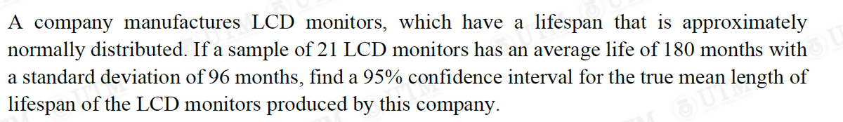 A company manufactures LCD monitors, which have a lifespan that is approximately
normally distributed. If a sample of 21 LCD monitors has an average life of 180 months with U
a standard deviation of 96 months, find a 95% confidence interval for the true mean
lifespan of the LCD monitors produced by this company.
an length of