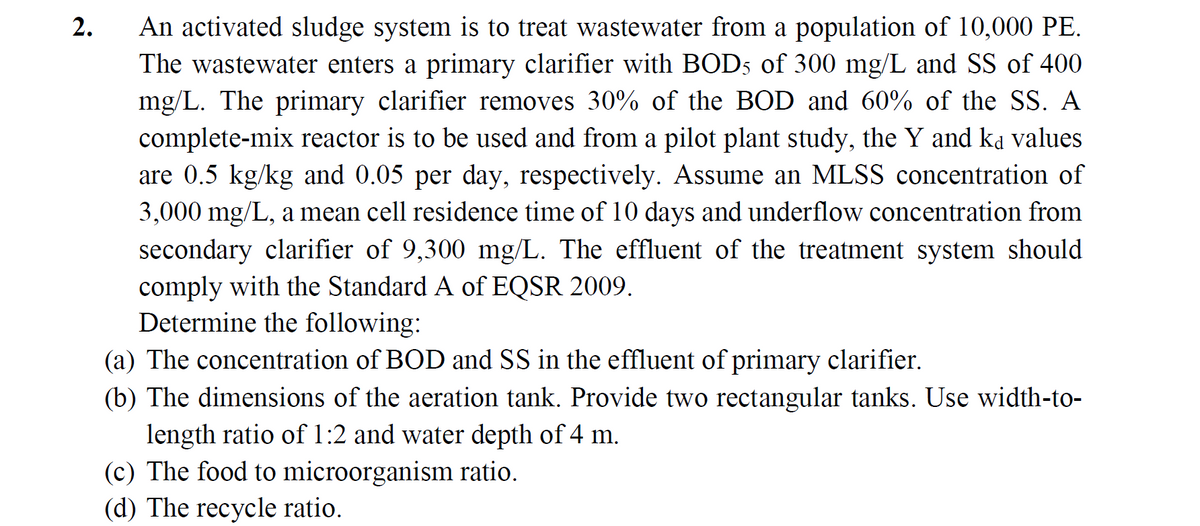2.
An activated sludge system is to treat wastewater from a population of 10,000 PE.
The wastewater enters a primary clarifier with BOD5 of 300 mg/L and SS of 400
mg/L. The primary clarifier removes 30% of the BOD and 60% of the SS. A
complete-mix reactor is to be used and from a pilot plant study, the Y and ka values
are 0.5 kg/kg and 0.05 per day, respectively. Assume an MLSS concentration of
3,000 mg/L, a mean cell residence time of 10 days and underflow concentration from
secondary clarifier of 9,300 mg/L. The effluent of the treatment system should
comply with the Standard A of EQSR 2009.
Determine the following:
(a) The concentration of BOD and SS in the effluent of primary clarifier.
(b) The dimensions of the aeration tank. Provide two rectangular tanks. Use width-to-
length ratio of 1:2 and water depth of 4 m.
(c) The food to microorganism ratio.
(d) The recycle ratio.