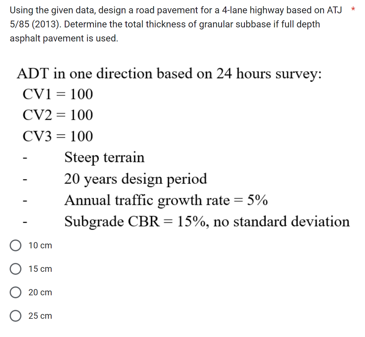 Using the given data, design a road pavement for a 4-lane highway based on ATJ
5/85 (2013). Determine the total thickness of granular subbase if full depth
asphalt pavement is used.
ADT in one direction based on 24 hours survey:
CV1 = 100
CV2 = 100
CV3 = 100
10 cm
O 15 cm
O 20 cm
O 25 cm
Steep terrain
20 years design period
Annual traffic growth rate = 5%
Subgrade CBR = 15%, no standard deviation
*