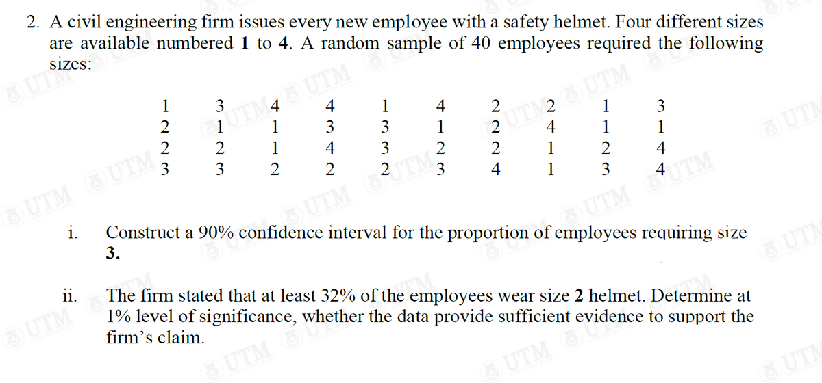 2. A civil engineering firm issues every new employee with a safety helmet. Four different sizes
are available numbered 1 to 4. A random sample of 40 employees required the following
sizes:
OUTZ
1
3
2
4
1
UTM45 UTM
1
4
2
2
2
3 1
1
1
2 UTM 2 OUTM the
4
3
3
3
1
2
2 2
2
1
1
2
3
OUTM UTM -
4
4
1
3
i.
Construct a 90% confidence interval for the proportion of employees requiring size
3.
OUTM JTM
UTM AUTM
ii.
The firm stated that at least 32% of the employees wear size 2 helmet. Determine at
1% level of significance, whether the data provide sufficient evidence to support the
firm's claim.
™M
OUTM Wheth
UTM eviden
UTM
UTM
342
123
UTM