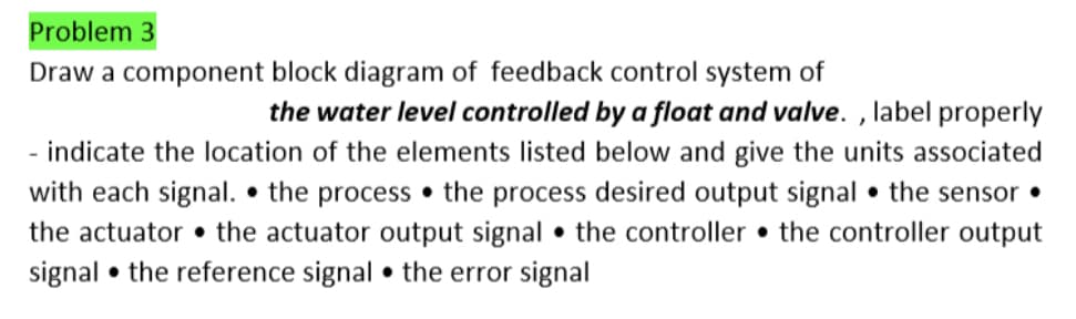 Problem 3
Draw a component block diagram of feedback control system of
the water level controlled by a float and valve., label properly
indicate the location of the elements listed below and give the units associated
with each signal. the process the process desired output signal the sensor.
the actuator the actuator output signal the controller the controller output
signal the reference signal the error signal
●
