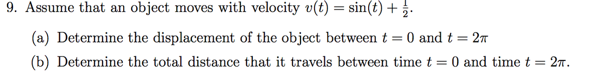 9. Assume that an object moves with velocity v(t) = sin(t) +.
(a) Determine the displacement of the object between t
0 and t
%3D
(b) Determine the total distance that it travels between time t = 0 and time t = 27T.
